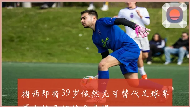 梅西即将39岁依然无可替代足球界再无梅西的传奇光辉
