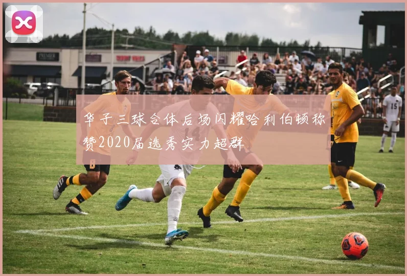 华子三球合体后场闪耀哈利伯顿称赞2020届选秀实力超群