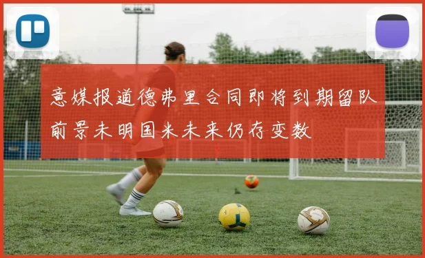 意媒报道德弗里合同即将到期留队前景未明国米未来仍存变数