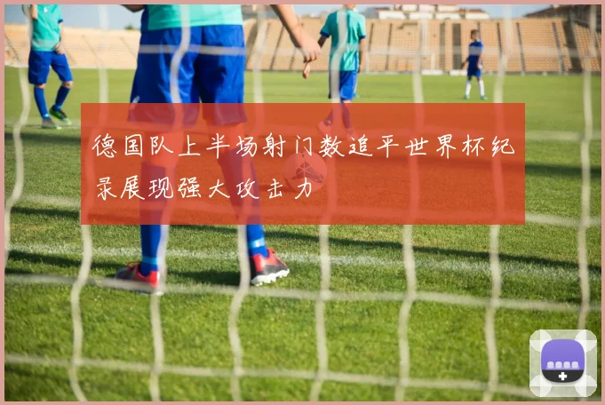 德国队上半场射门数追平世界杯纪录展现强大攻击力