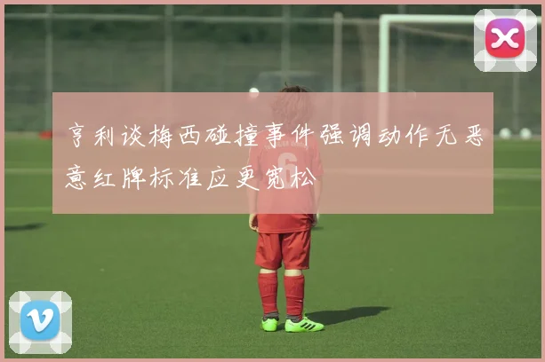 亨利谈梅西碰撞事件强调动作无恶意红牌标准应更宽松