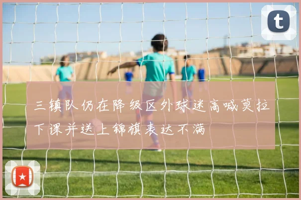 三镇队仍在降级区外球迷高喊莫拉下课并送上锦旗表达不满