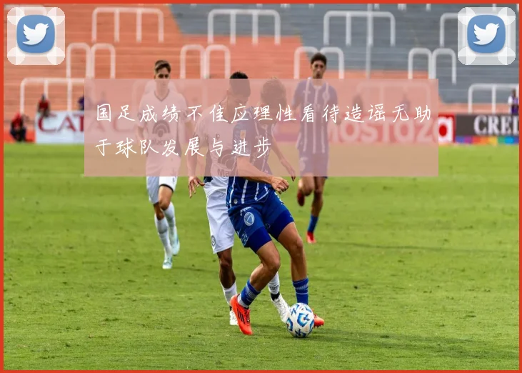 国足成绩不佳应理性看待造谣无助于球队发展与进步