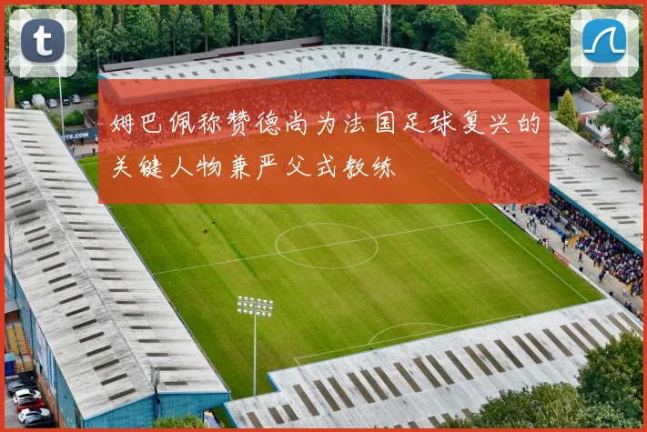 姆巴佩称赞德尚为法国足球复兴的关键人物兼严父式教练
