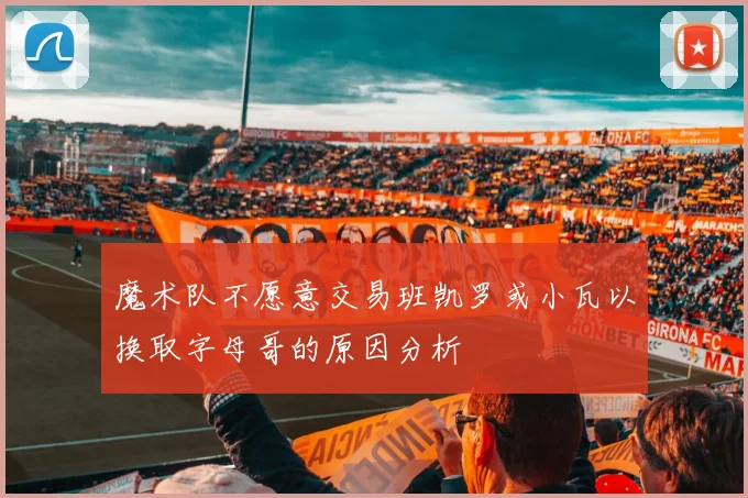 魔术队不愿意交易班凯罗或小瓦以换取字母哥的原因分析
