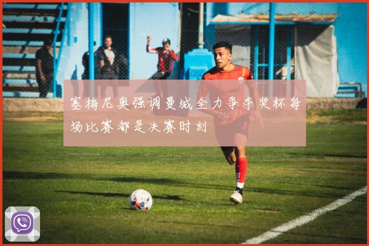 塞梅尼奥强调曼城全力争夺奖杯每场比赛都是决赛时刻