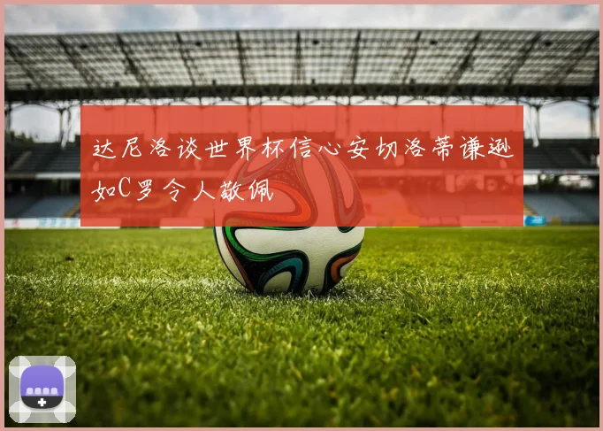 达尼洛谈世界杯信心安切洛蒂谦逊如C罗令人敬佩