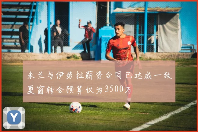 米兰与伊劳拉薪资合同已达成一致夏窗转会预算仅为3500万