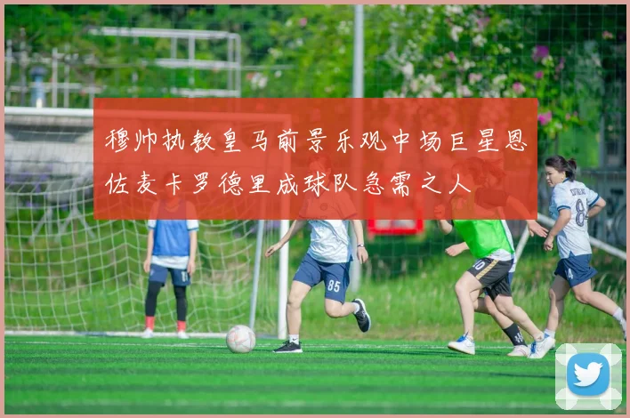 穆帅执教皇马前景乐观中场巨星恩佐麦卡罗德里成球队急需之人