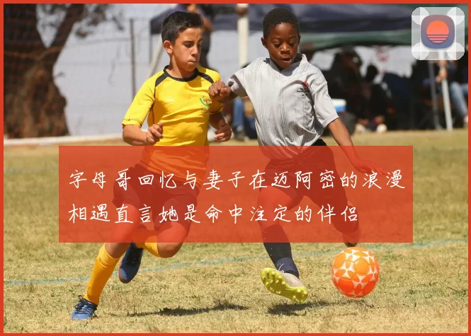 字母哥回忆与妻子在迈阿密的浪漫相遇直言她是命中注定的伴侣