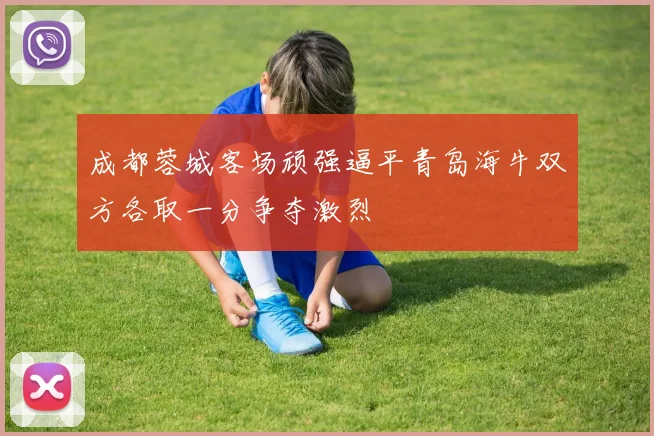 成都蓉城客场顽强逼平青岛海牛双方各取一分争夺激烈