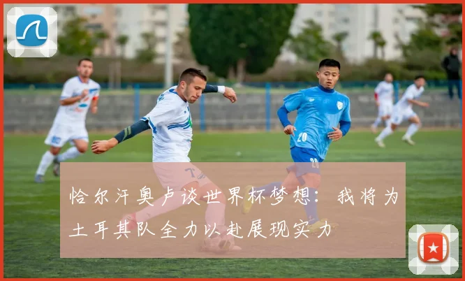 恰尔汗奥卢谈世界杯梦想：我将为土耳其队全力以赴展现实力