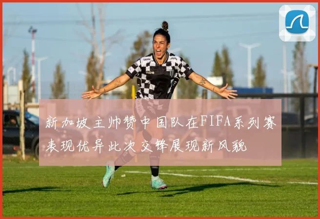 新加坡主帅赞中国队在FIFA系列赛表现优异此次交锋展现新风貌