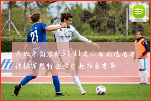 西班牙国家队5月11日公布初选名单德拉富恩特全力以赴准备赛事