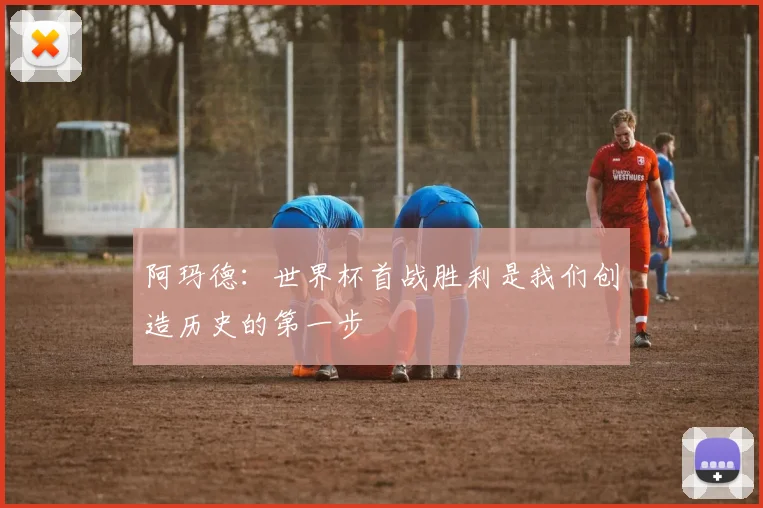 阿玛德：世界杯首战胜利是我们创造历史的第一步