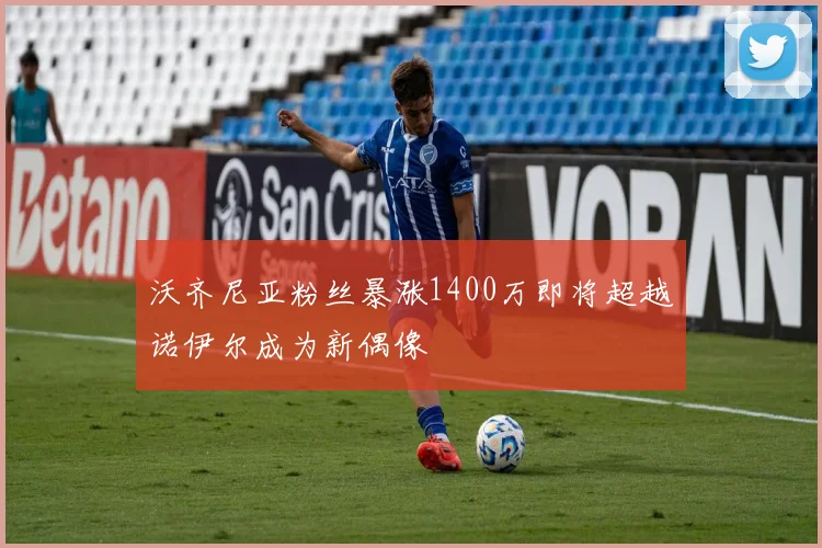 沃齐尼亚粉丝暴涨1400万即将超越诺伊尔成为新偶像
