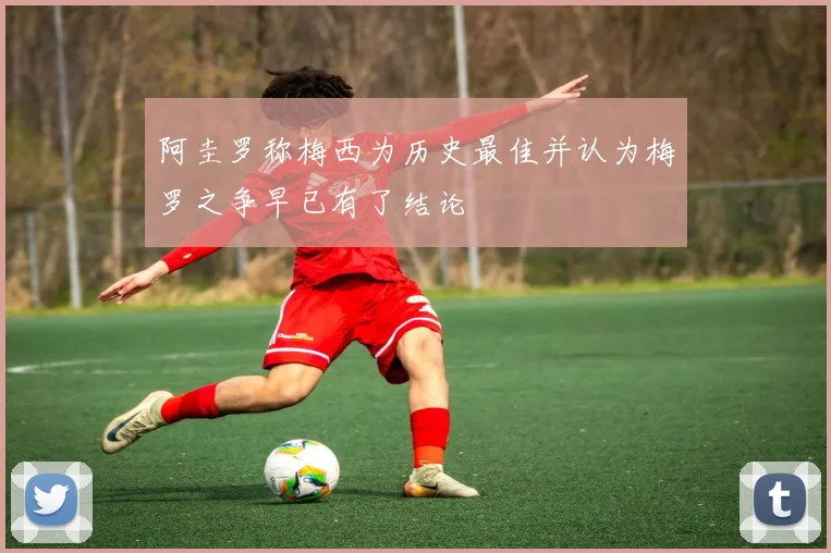 阿圭罗称梅西为历史最佳并认为梅罗之争早已有了结论