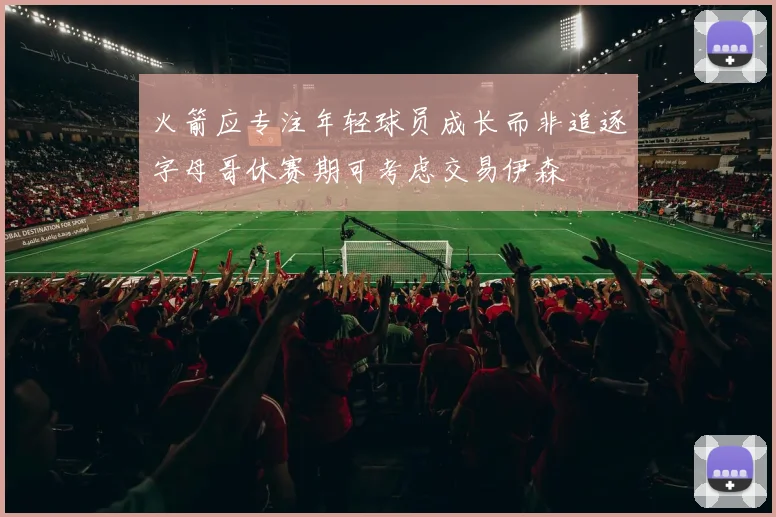 火箭应专注年轻球员成长而非追逐字母哥休赛期可考虑交易伊森
