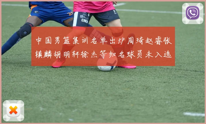 中国男篮集训名单出炉周琦赵睿张镇麟胡明轩徐杰等知名球员未入选