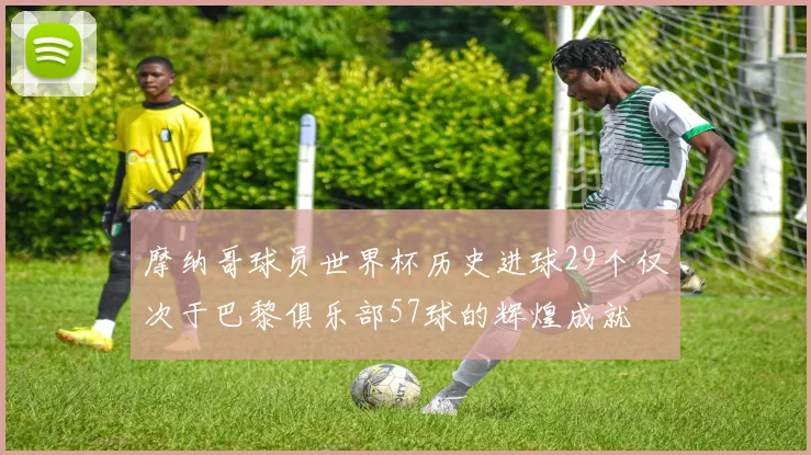 摩纳哥球员世界杯历史进球29个仅次于巴黎俱乐部57球的辉煌成就
