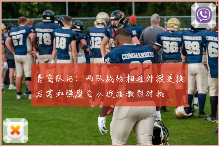 青岛队记：两队战绩相近外援更换后需加强磨合以迎接激烈对抗