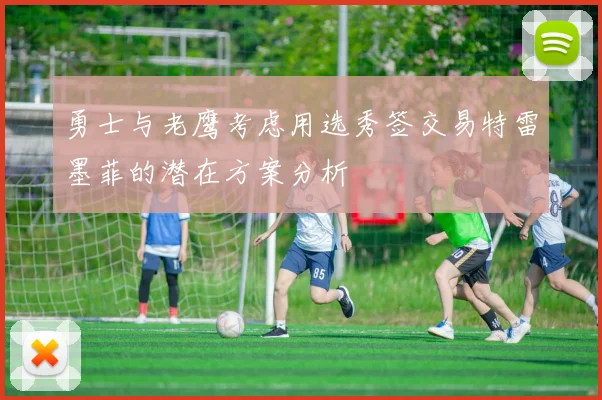 勇士与老鹰考虑用选秀签交易特雷墨菲的潜在方案分析