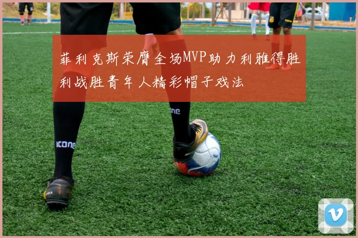 菲利克斯荣膺全场MVP助力利雅得胜利战胜青年人精彩帽子戏法