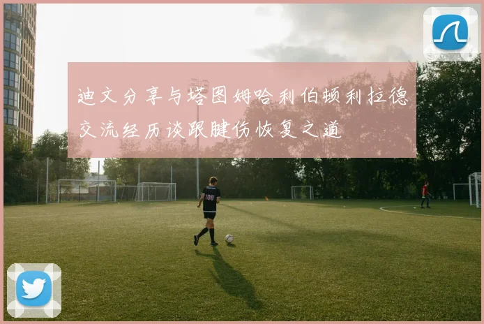 迪文分享与塔图姆哈利伯顿利拉德交流经历谈跟腱伤恢复之道