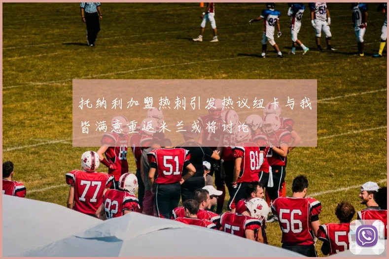 托纳利加盟热刺引发热议纽卡与我皆满意重返米兰或将讨论
