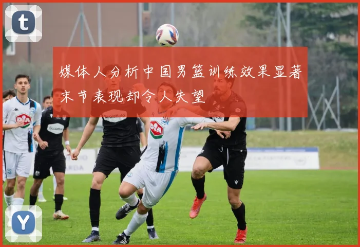 媒体人分析中国男篮训练效果显著末节表现却令人失望