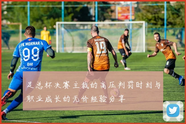 足总杯决赛主裁的高压判罚时刻与职业成长的无价经验分享