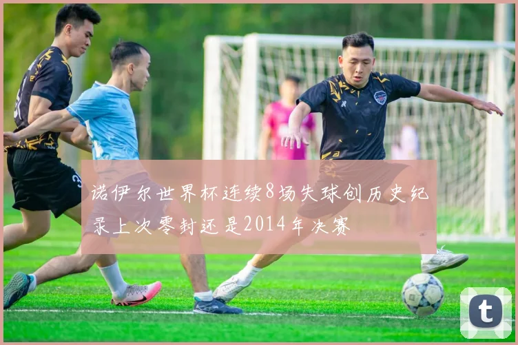 诺伊尔世界杯连续8场失球创历史纪录上次零封还是2014年决赛