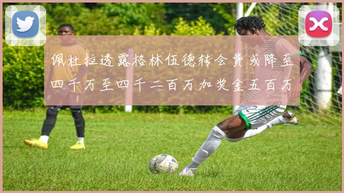 佩杜拉透露格林伍德转会费或降至四千万至四千二百万加奖金五百万至六百万