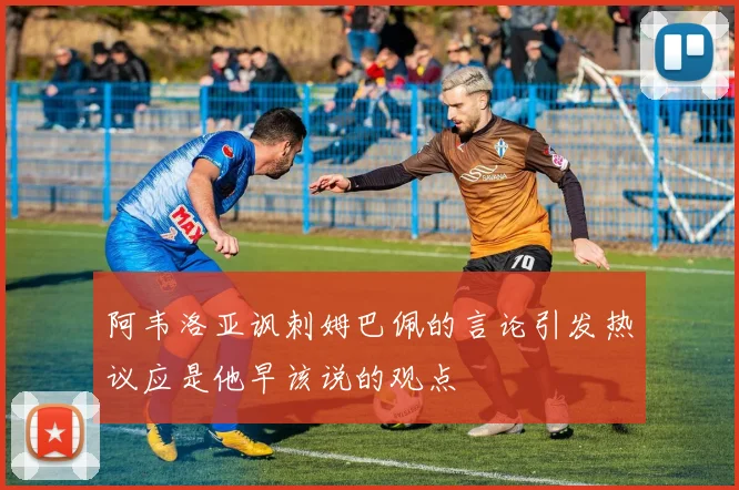 阿韦洛亚讽刺姆巴佩的言论引发热议应是他早该说的观点