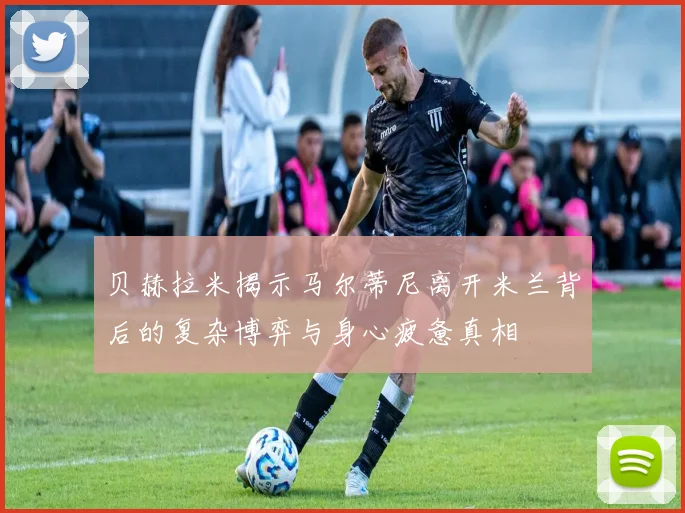 贝赫拉米揭示马尔蒂尼离开米兰背后的复杂博弈与身心疲惫真相